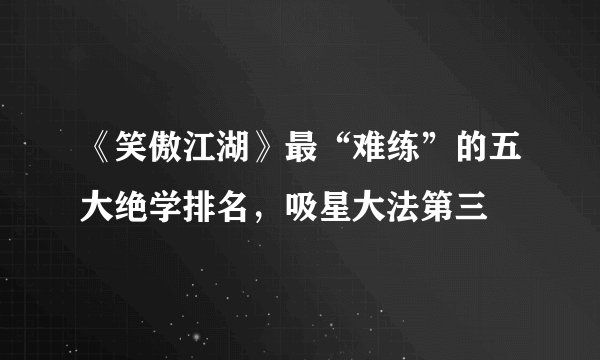 《笑傲江湖》最“难练”的五大绝学排名，吸星大法第三