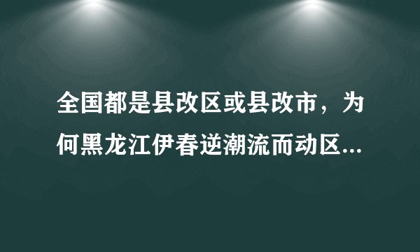 全国都是县改区或县改市，为何黑龙江伊春逆潮流而动区改县呢？