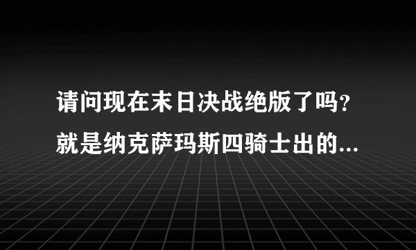 请问现在末日决战绝版了吗?就是纳克萨玛斯四骑士出的那把双手剑我朋友说绝版了当时就惊了我玩战士就是为