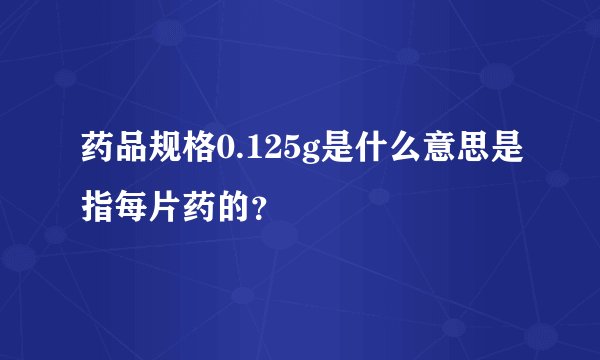 药品规格0.125g是什么意思是指每片药的？