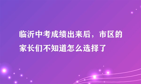 临沂中考成绩出来后，市区的家长们不知道怎么选择了