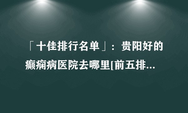 「十佳排行名单」：贵阳好的癫痫病医院去哪里[前五排名]_云南治癫痫的医院哪里好一点