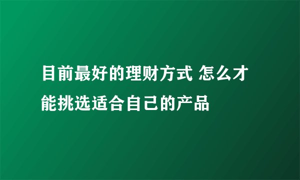 目前最好的理财方式 怎么才能挑选适合自己的产品