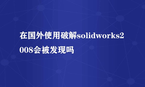 在国外使用破解solidworks2008会被发现吗