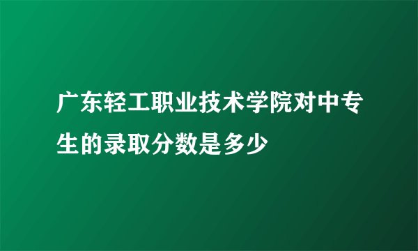 广东轻工职业技术学院对中专生的录取分数是多少