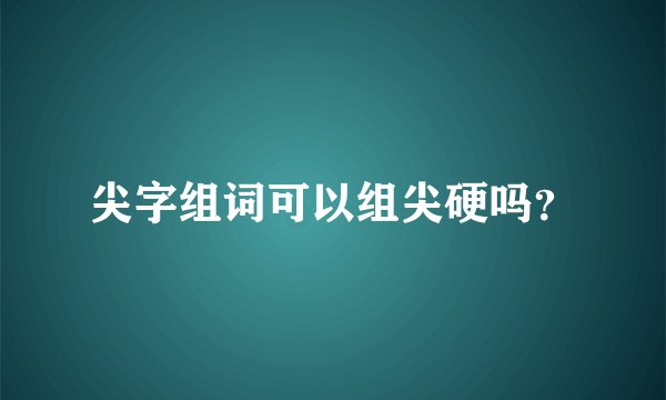 尖字组词可以组尖硬吗？