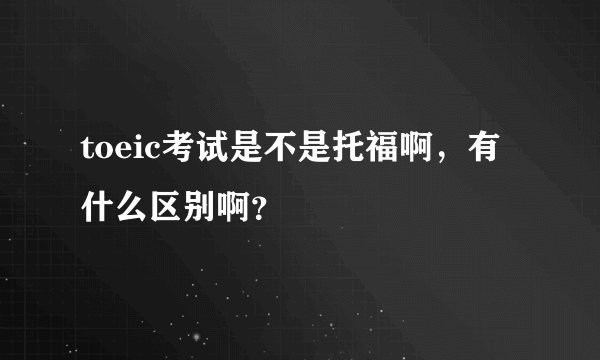 toeic考试是不是托福啊，有什么区别啊？