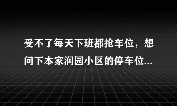 受不了每天下班都抢车位,想问下本家润园小区的停车位能买吗,或者具体怎么租?