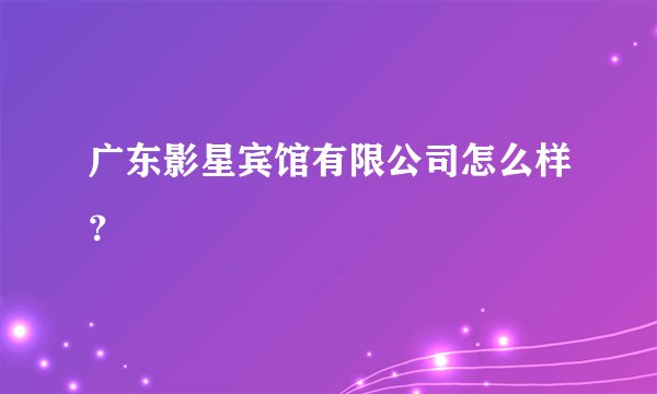 广东影星宾馆有限公司怎么样？