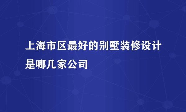 上海市区最好的别墅装修设计是哪几家公司