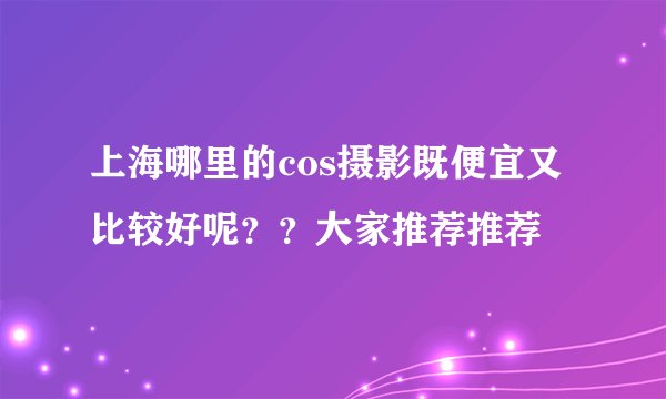 上海哪里的cos摄影既便宜又比较好呢？？大家推荐推荐