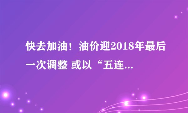 快去加油！油价迎2018年最后一次调整 或以“五连跌”收官