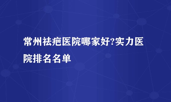 常州祛疤医院哪家好?实力医院排名名单