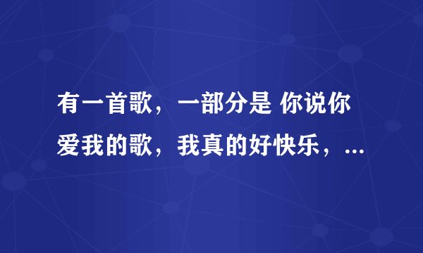 有一首歌，一部分是 你说你爱我的歌，我真的好快乐，你说你是我的歌……亲爱的你别再说，别再说