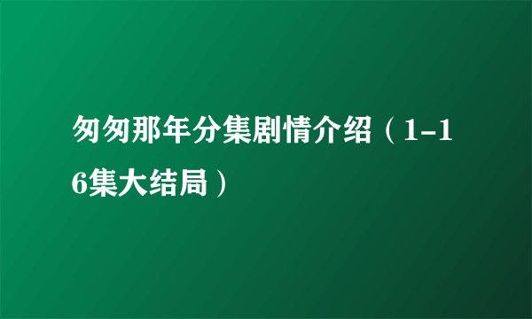 匆匆那年分集剧情介绍（1-16集大结局）