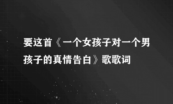 要这首《一个女孩子对一个男孩子的真情告白》歌歌词