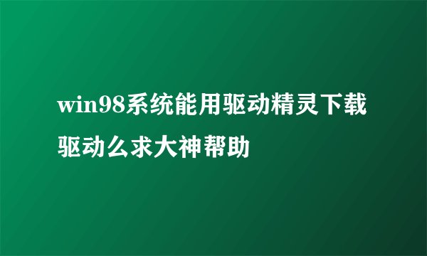 win98系统能用驱动精灵下载驱动么求大神帮助
