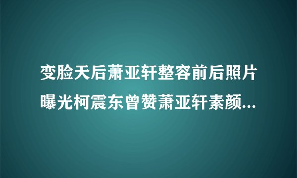 变脸天后萧亚轩整容前后照片曝光柯震东曾赞萧亚轩素颜是整出来的