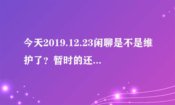 今天2019.12.23闲聊是不是维护了？暂时的还是永久封了，会和吹牛一样不