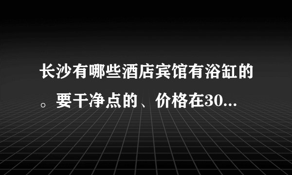 长沙有哪些酒店宾馆有浴缸的。要干净点的、价格在300左右的、我大概18号要住、最好在西站或者火车站附近的