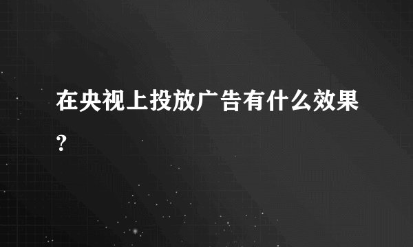 在央视上投放广告有什么效果？