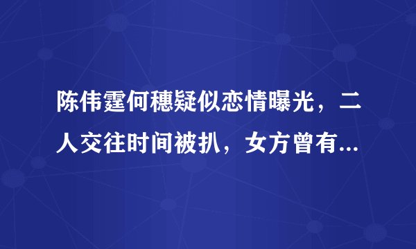 陈伟霆何穗疑似恋情曝光，二人交往时间被扒，女方曾有短暂婚姻