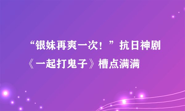 “银妹再爽一次！”抗日神剧《一起打鬼子》槽点满满