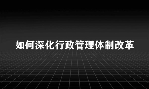 如何深化行政管理体制改革