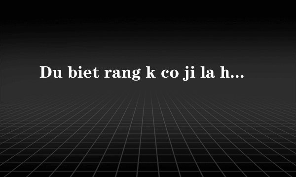 Du biet rang k co ji la hoan hao ma sao ta cu mai di tim.