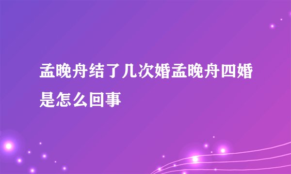 孟晚舟结了几次婚孟晚舟四婚是怎么回事