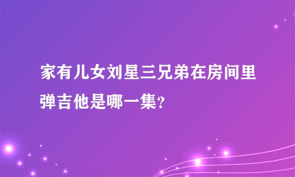 家有儿女刘星三兄弟在房间里弹吉他是哪一集？
