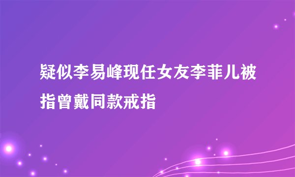 疑似李易峰现任女友李菲儿被指曾戴同款戒指