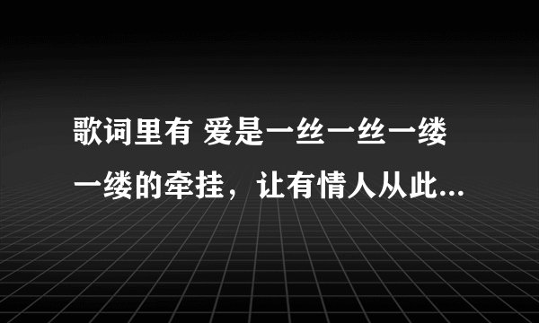 歌词里有 爱是一丝一丝一缕一缕的牵挂，让有情人从此不再什么的。。。那个什么歌