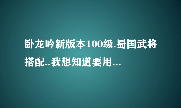 卧龙吟新版本100级.蜀国武将搭配..我想知道要用到的所有将.过度将.要转蓝将的.要满转的..要规定多少转