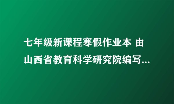七年级新课程寒假作业本 由山西省教育科学研究院编写，山西省教育厅审定的