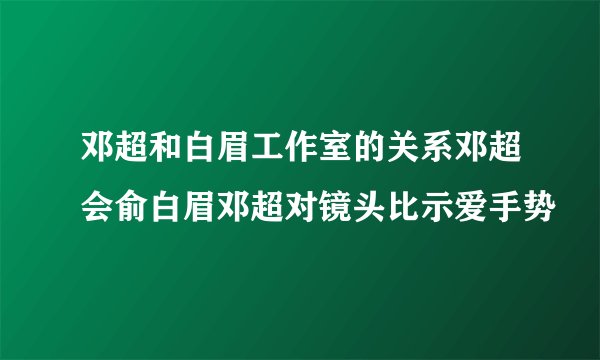 邓超和白眉工作室的关系邓超会俞白眉邓超对镜头比示爱手势