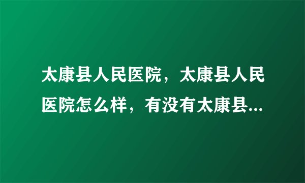 太康县人民医院，太康县人民医院怎么样，有没有太康县人民医院介绍？