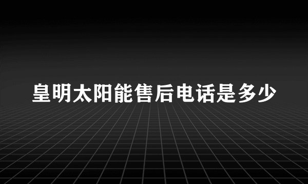 皇明太阳能售后电话是多少