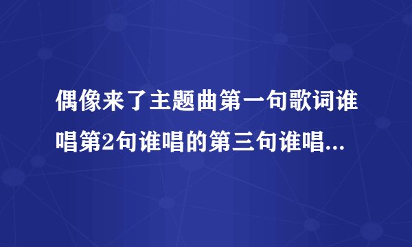 偶像来了主题曲第一句歌词谁唱第2句谁唱的第三句谁唱的第四句谁唱的后面等等