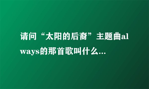 请问“太阳的后裔”主题曲always的那首歌叫什么名字？谁能有全一点的曲名？谢谢了
