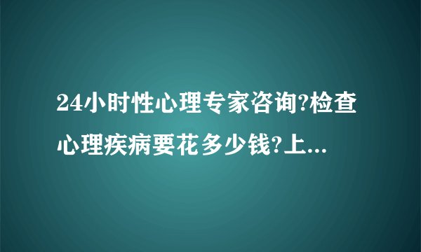 24小时性心理专家咨询?检查心理疾病要花多少钱?上海青春期心理咨询