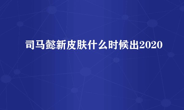 司马懿新皮肤什么时候出2020