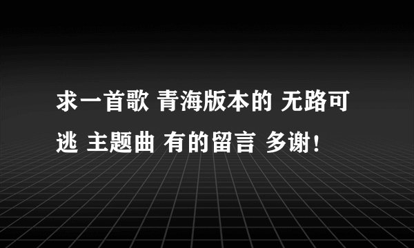 求一首歌 青海版本的 无路可逃 主题曲 有的留言 多谢！