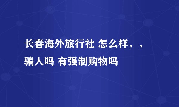 长春海外旅行社 怎么样，，骗人吗 有强制购物吗