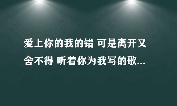 爱上你的我的错 可是离开又舍不得 听着你为我写的歌,好难过