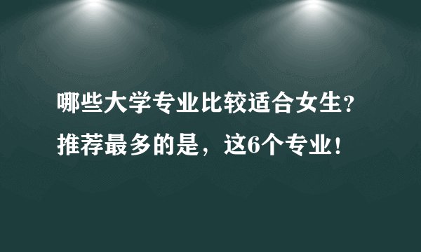 哪些大学专业比较适合女生？推荐最多的是，这6个专业！