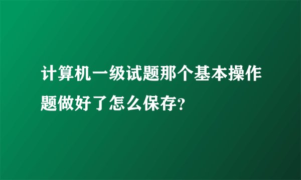 计算机一级试题那个基本操作题做好了怎么保存？