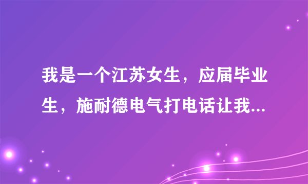 我是一个江苏女生，应届毕业生，施耐德电气打电话让我去广东韶关培训两个月，然后到上海工作，这靠谱吗？