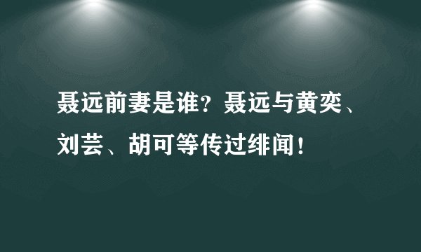 聂远前妻是谁？聂远与黄奕、刘芸、胡可等传过绯闻！