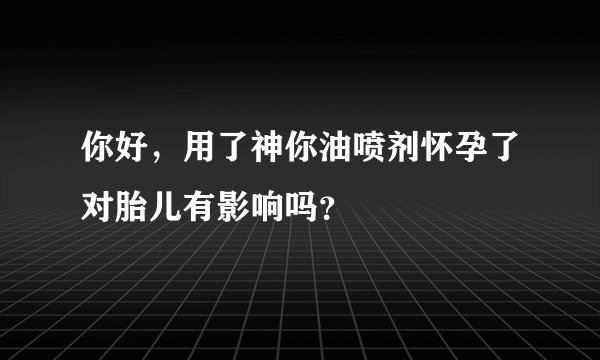 你好，用了神你油喷剂怀孕了对胎儿有影响吗？